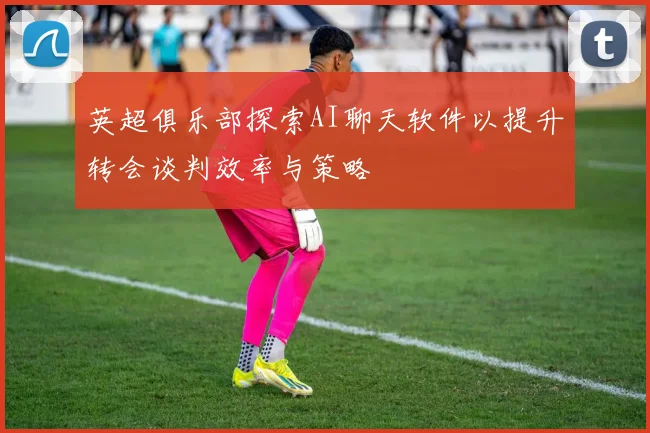 英超俱乐部探索AI聊天软件以提升转会谈判效率与策略