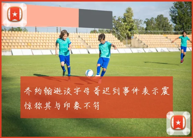 乔约翰逊谈字母哥迟到事件表示震惊称其与印象不符