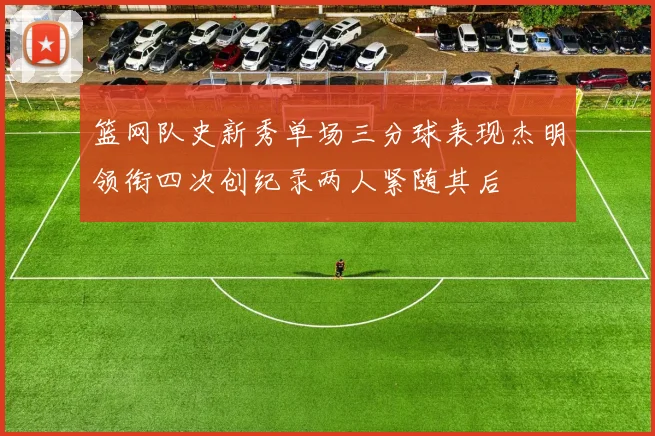 篮网队史新秀单场三分球表现杰明领衔四次创纪录两人紧随其后