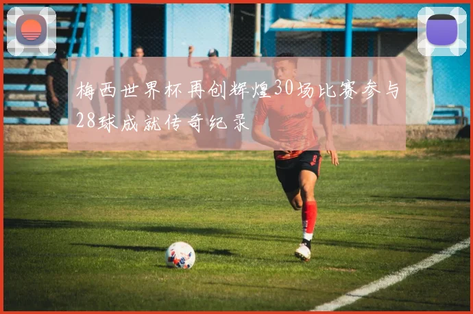 梅西世界杯再创辉煌30场比赛参与28球成就传奇纪录