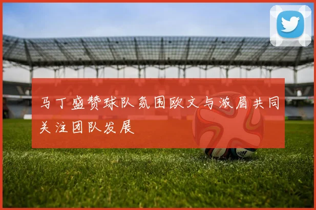马丁盛赞球队氛围欧文与浓眉共同关注团队发展