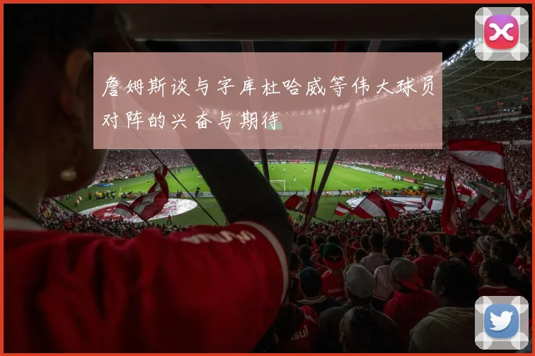 詹姆斯谈与字库杜哈威等伟大球员对阵的兴奋与期待