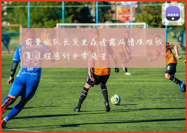 前曼城队长莫里森透露病情艰难恢复过程感到非常痛苦