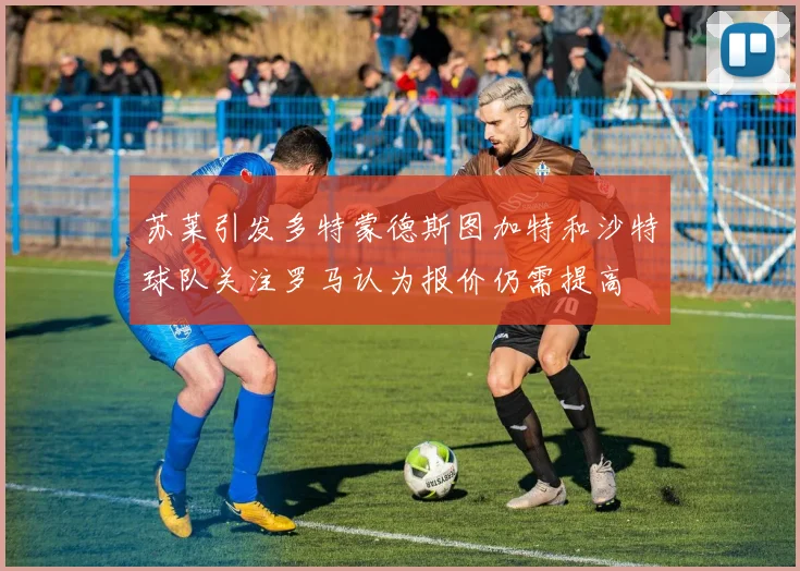 苏莱引发多特蒙德斯图加特和沙特球队关注罗马认为报价仍需提高