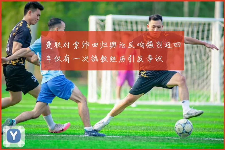 曼联对索帅回归舆论反响强烈近四年仅有一次执教经历引发争议