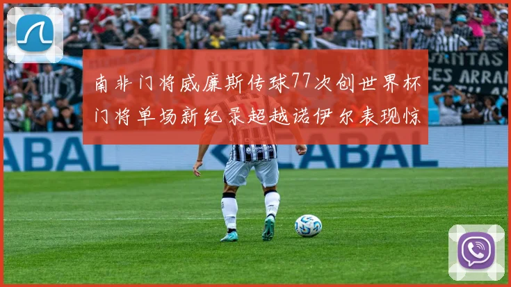 南非门将威廉斯传球77次创世界杯门将单场新纪录超越诺伊尔表现惊艳