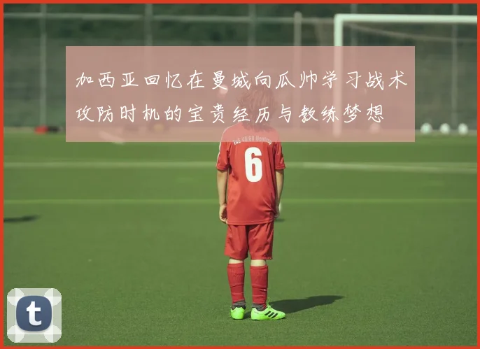 加西亚回忆在曼城向瓜帅学习战术攻防时机的宝贵经历与教练梦想