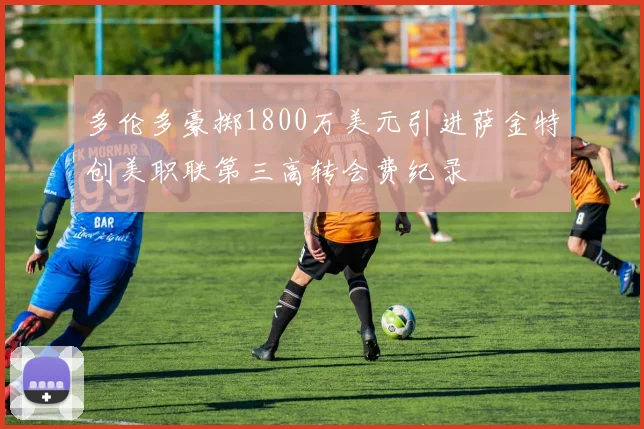 多伦多豪掷1800万美元引进萨金特创美职联第三高转会费纪录