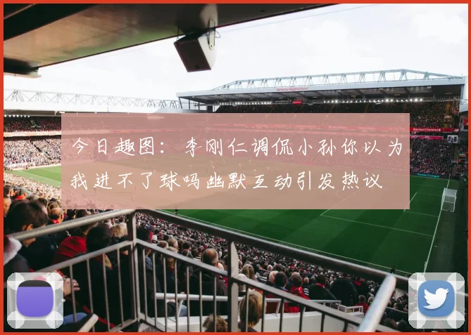 今日趣图：李刚仁调侃小孙你以为我进不了球吗幽默互动引发热议
