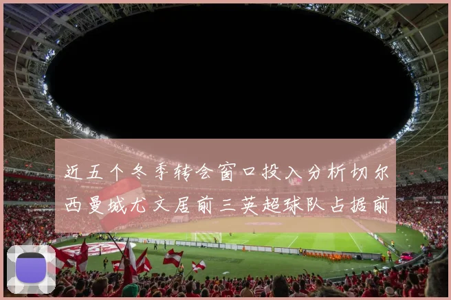近五个冬季转会窗口投入分析切尔西曼城尤文居前三英超球队占据前十五名中的七席