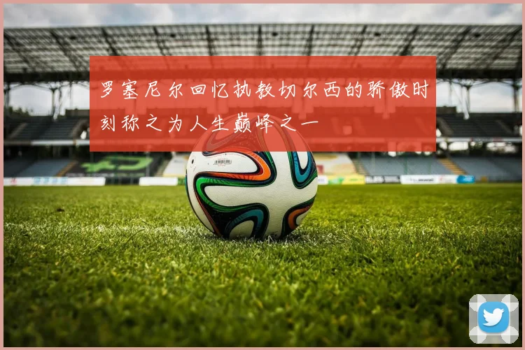 罗塞尼尔回忆执教切尔西的骄傲时刻称之为人生巅峰之一