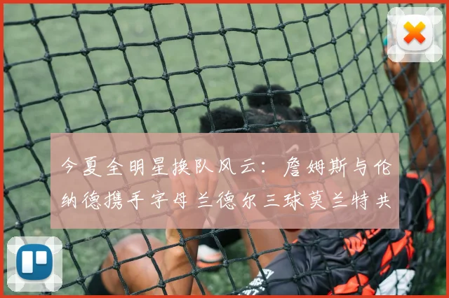 今夏全明星换队风云：詹姆斯与伦纳德携手字母兰德尔三球莫兰特共创辉煌