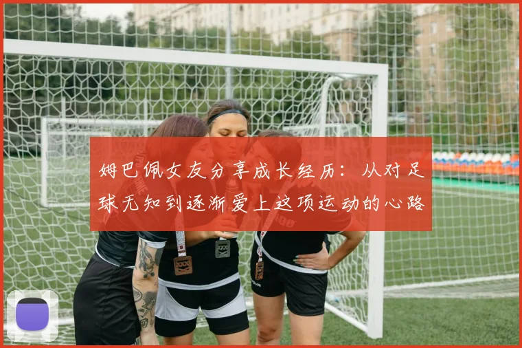 姆巴佩女友分享成长经历：从对足球无知到逐渐爱上这项运动的心路历程