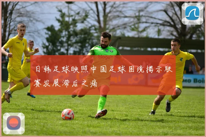 日韩足球映照中国足球困境揭示联赛发展滞后之痛