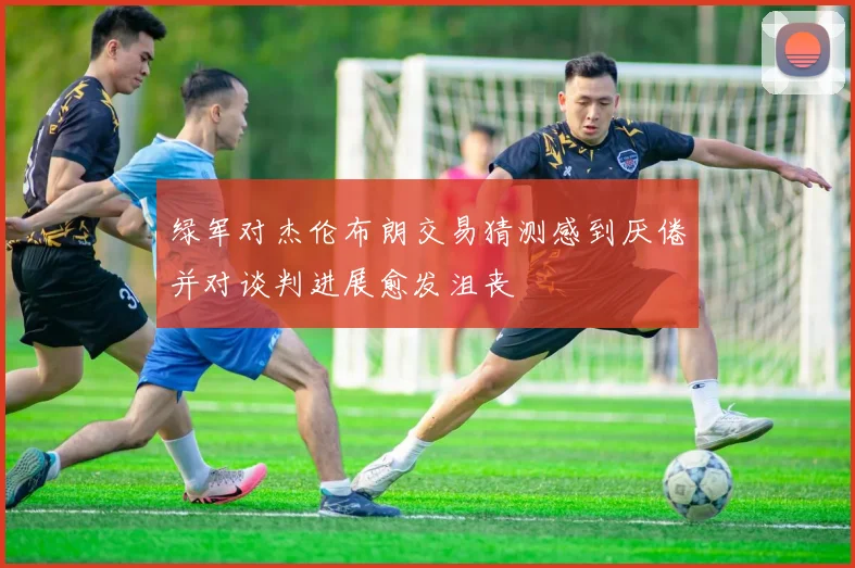 绿军对杰伦布朗交易猜测感到厌倦并对谈判进展愈发沮丧