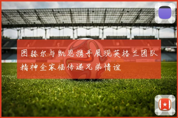 图赫尔与凯恩携手展现英格兰团队精神全家福传递兄弟情谊