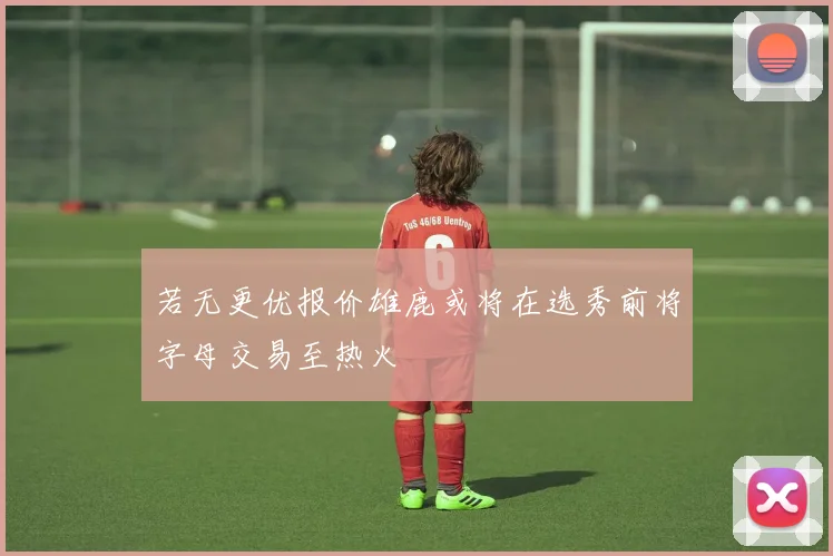 若无更优报价雄鹿或将在选秀前将字母交易至热火