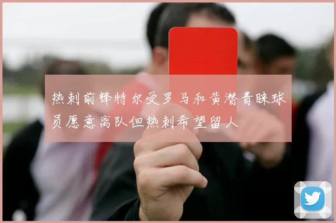 热刺前锋特尔受罗马和黄潜青睐球员愿意离队但热刺希望留人