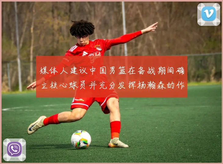 媒体人建议中国男篮在备战期间确立核心球员并充分发挥杨瀚森的作用