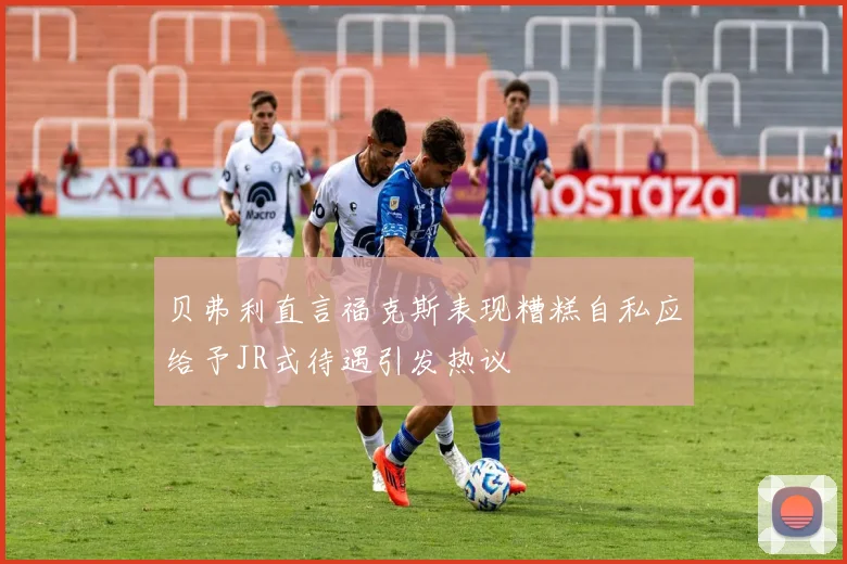 贝弗利直言福克斯表现糟糕自私应给予JR式待遇引发热议