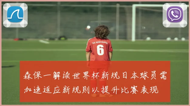 森保一解读世界杯新规日本球员需加速适应新规则以提升比赛表现