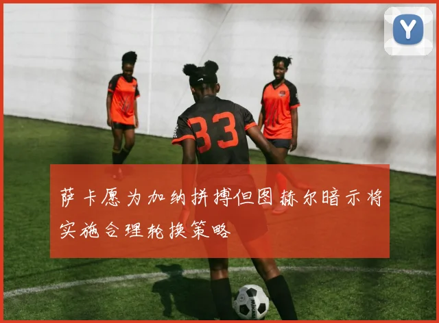 萨卡愿为加纳拼搏但图赫尔暗示将实施合理轮换策略