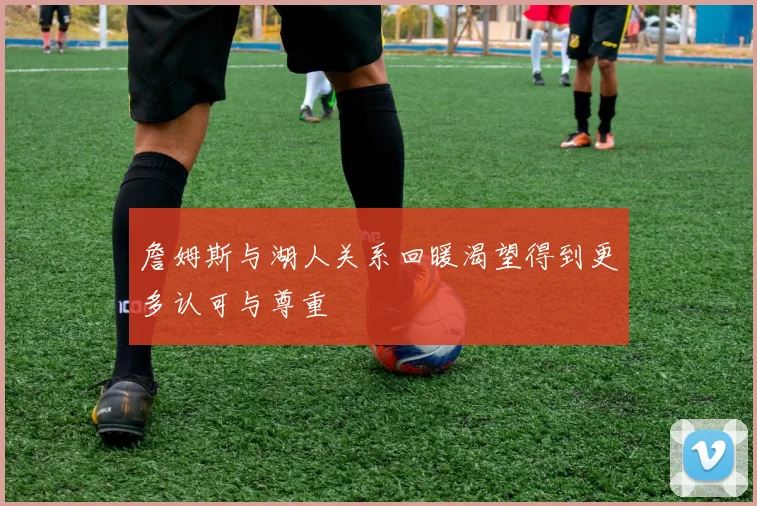 詹姆斯与湖人关系回暖渴望得到更多认可与尊重